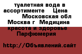 туалетная вода в ассортименте  › Цена ­ 600-1000 - Московская обл., Москва г. Медицина, красота и здоровье » Парфюмерия   